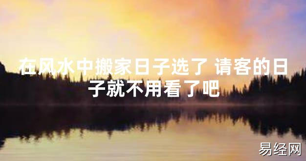 【2024最新风水】在风水中搬家日子选了 请客的日子就不用看了吧【好运风水】